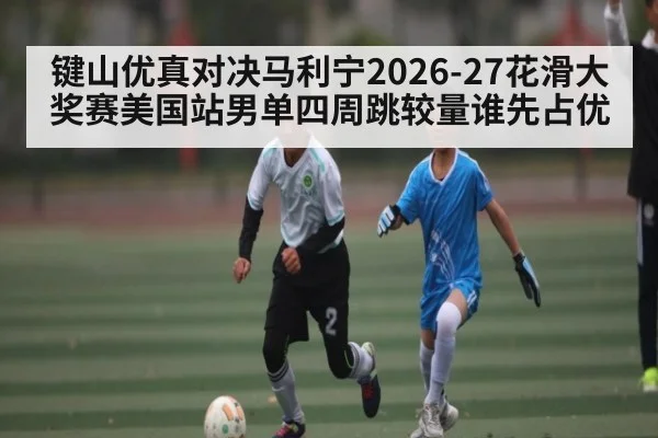 键山优真对决马利宁2026-27花滑大奖赛美国站男单四周跳较量谁先占优